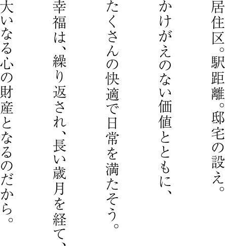 居住区。駅距離。邸宅の設え。かけがえのない価値とともに、たくさんの快適で日常を満たそう。幸福は、繰り返され、長い歳月を経て、大いなる心の財産となるのだから。